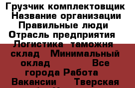 Грузчик-комплектовщик › Название организации ­ Правильные люди › Отрасль предприятия ­ Логистика, таможня, склад › Минимальный оклад ­ 30 000 - Все города Работа » Вакансии   . Тверская обл.,Удомля г.